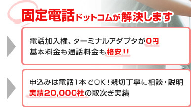 固定電話ドットコムが解決します ○電話加入権、ターミナルアダプタが0円 ○基本料金も通話料金も格安!! ○申込みは電話1本でOK！親切丁寧に相談・説明 ○実績20,000社の取次ぎ実績