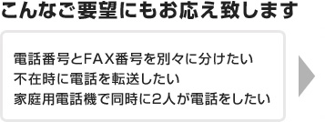 こんなご要望にもお応え致します ○電話番号とFAX番号を別々に分けたい ○不在時に電話を転送したい ○家庭用電話機で同時に2人が電話をしたい
