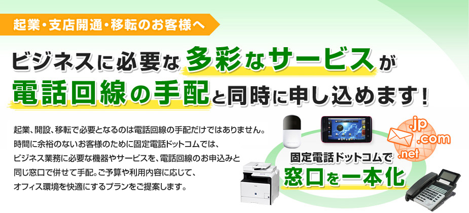 起業・支店開通・移転のお客様へ　ビジネスに必要な多彩なサービスが電話回線の手配と同時に申し込めます！　起業、開設、移転で必要となるのは電話回線の手配だけではありません。時間に余裕のないお客様のために固定電話ドットコムでは、ビジネス業務に必要な機器やサービスを、電話回線のお申込みと同じ窓口で併せて手配。ご予算や利用内容に応じて、オフィス環境を快適にするプランをご提案します。